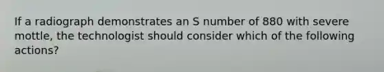 If a radiograph demonstrates an S number of 880 with severe mottle, the technologist should consider which of the following actions?