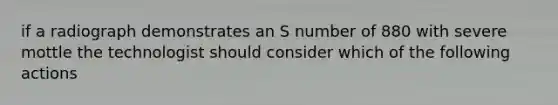 if a radiograph demonstrates an S number of 880 with severe mottle the technologist should consider which of the following actions