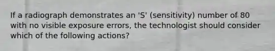 If a radiograph demonstrates an 'S' (sensitivity) number of 80 with no visible exposure errors, the technologist should consider which of the following actions?