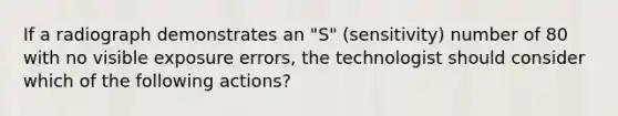 If a radiograph demonstrates an "S" (sensitivity) number of 80 with no visible exposure errors, the technologist should consider which of the following actions?