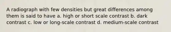 A radiograph with few densities but great differences among them is said to have a. high or short scale contrast b. dark contrast c. low or long-scale contrast d. medium-scale contrast