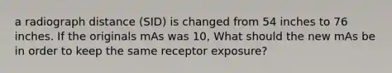 a radiograph distance (SID) is changed from 54 inches to 76 inches. If the originals mAs was 10, What should the new mAs be in order to keep the same receptor exposure?