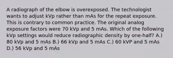 A radiograph of the elbow is overexposed. The technologist wants to adjust kVp rather than mAs for the repeat exposure. This is contrary to common practice. The original analog exposure factors were 70 kVp and 5 mAs. Which of the following kVp settings would reduce radiographic density by one-half? A.) 80 kVp and 5 mAs B.) 66 kVp and 5 mAs C.) 60 kVP and 5 mAs D.) 56 kVp and 5 mAs