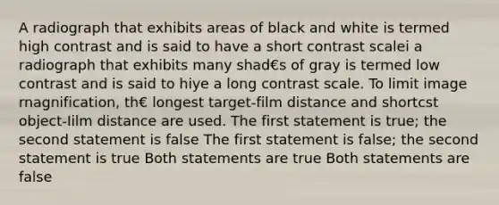 A radiograph that exhibits areas of black and white is termed high contrast and is said to have a short contrast scalei a radiograph that exhibits many shad€s of gray is termed low contrast and is said to hiye a long contrast scale. To limit image rnagnification, th€ longest target-film distance and shortcst object-Iilm distance are used. The first statement is true; the second statement is false The first statement is false; the second statement is true Both statements are true Both statements are false