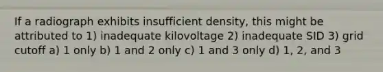 If a radiograph exhibits insufficient density, this might be attributed to 1) inadequate kilovoltage 2) inadequate SID 3) grid cutoff a) 1 only b) 1 and 2 only c) 1 and 3 only d) 1, 2, and 3