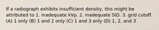 If a radiograph exhibits insufficient density, this might be attributed to 1. inadequate kVp. 2. inadequate SID. 3. grid cutoff. (A) 1 only (B) 1 and 2 only (C) 1 and 3 only (D) 1, 2, and 3