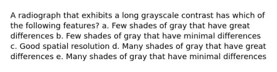 A radiograph that exhibits a long grayscale contrast has which of the following features? a. Few shades of gray that have great differences b. Few shades of gray that have minimal differences c. Good spatial resolution d. Many shades of gray that have great differences e. Many shades of gray that have minimal differences