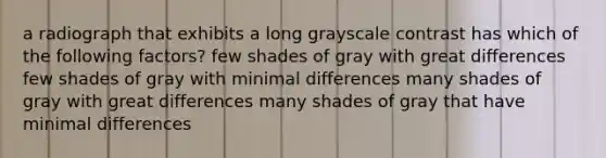 a radiograph that exhibits a long grayscale contrast has which of the following factors? few shades of gray with great differences few shades of gray with minimal differences many shades of gray with great differences many shades of gray that have minimal differences