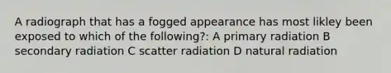 A radiograph that has a fogged appearance has most likley been exposed to which of the following?: A primary radiation B secondary radiation C scatter radiation D natural radiation