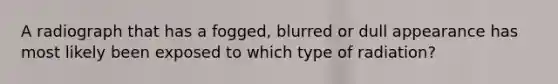 A radiograph that has a fogged, blurred or dull appearance has most likely been exposed to which type of radiation?