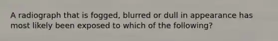 A radiograph that is fogged, blurred or dull in appearance has most likely been exposed to which of the following?