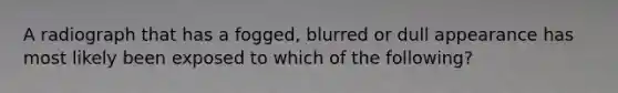 A radiograph that has a fogged, blurred or dull appearance has most likely been exposed to which of the following?