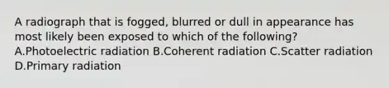 A radiograph that is fogged, blurred or dull in appearance has most likely been exposed to which of the following? A.Photoelectric radiation B.Coherent radiation C.Scatter radiation D.Primary radiation