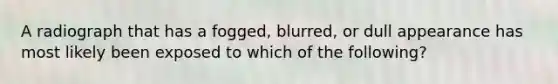 A radiograph that has a fogged, blurred, or dull appearance has most likely been exposed to which of the following?