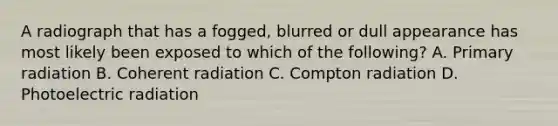 A radiograph that has a fogged, blurred or dull appearance has most likely been exposed to which of the following? A. Primary radiation B. Coherent radiation C. Compton radiation D. Photoelectric radiation