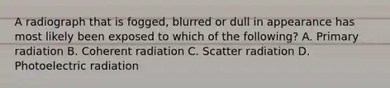 A radiograph that is fogged, blurred or dull in appearance has most likely been exposed to which of the following? A. Primary radiation B. Coherent radiation C. Scatter radiation D. Photoelectric radiation