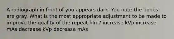 A radiograph in front of you appears dark. You note the bones are gray. What is the most appropriate adjustment to be made to improve the quality of the repeat film? increase kVp increase mAs decrease kVp decrease mAs