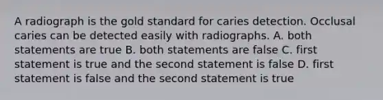 A radiograph is the gold standard for caries detection. Occlusal caries can be detected easily with radiographs. A. both statements are true B. both statements are false C. first statement is true and the second statement is false D. first statement is false and the second statement is true