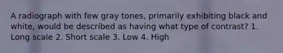 A radiograph with few gray tones, primarily exhibiting black and white, would be described as having what type of contrast? 1. Long scale 2. Short scale 3. Low 4. High