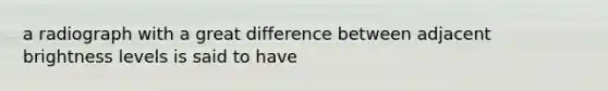 a radiograph with a great difference between adjacent brightness levels is said to have