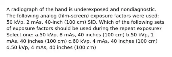 A radiograph of the hand is underexposed and nondiagnostic. The following analog (film-screen) exposure factors were used: 50 kVp, 2 mAs, 40-inch (100 cm) SID. Which of the following sets of exposure factors should be used during the repeat exposure? Select one: a.50 kVp, 8 mAs, 40 inches (100 cm) b.50 kVp, 1 mAs, 40 inches (100 cm) c.60 kVp, 4 mAs, 40 inches (100 cm) d.50 kVp, 4 mAs, 40 inches (100 cm)