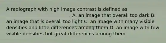 A radiograph with high image contrast is defined as ___________________________. A. an image that overall too dark B. an image that is overall too light C. an image with many visible densities and little differences among them D. an image with few visible densities but great differences among them