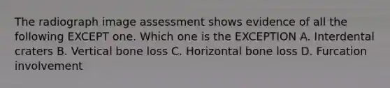 The radiograph image assessment shows evidence of all the following EXCEPT one. Which one is the EXCEPTION A. Interdental craters B. Vertical bone loss C. Horizontal bone loss D. Furcation involvement