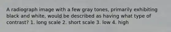 A radiograph image with a few gray tones, primarily exhibiting black and white, would be described as having what type of contrast? 1. long scale 2. short scale 3. low 4. high