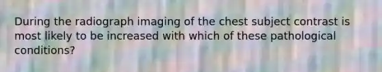 During the radiograph imaging of the chest subject contrast is most likely to be increased with which of these pathological conditions?