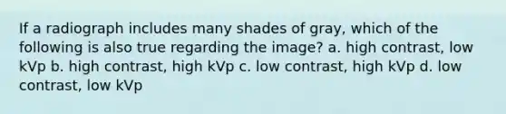 If a radiograph includes many shades of gray, which of the following is also true regarding the image? a. high contrast, low kVp b. high contrast, high kVp c. low contrast, high kVp d. low contrast, low kVp