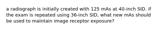 a radiograph is initially created with 125 mAs at 40-inch SID. if the exam is repeated using 36-inch SID, what new mAs should be used to maintain image receptor exposure?