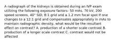 A radiograph of the kidneys is obtained during an IVP exam utilizing the following exposure factors: 50 mAs, 70 kV, 200 speed screens, 40" SID, 8:1 grid and a 1.2 mm focal spot If one changes to a 12:1 grid and compensates appropriately in mAs to maintain radiographic density, what would be the resultant effect on contrast? A. production of a shorter scale contrast B. production of a longer scale contrast C. contrast would not be affected