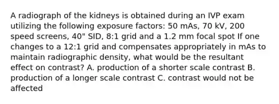 A radiograph of the kidneys is obtained during an IVP exam utilizing the following exposure factors: 50 mAs, 70 kV, 200 speed screens, 40" SID, 8:1 grid and a 1.2 mm focal spot If one changes to a 12:1 grid and compensates appropriately in mAs to maintain radiographic density, what would be the resultant effect on contrast? A. production of a shorter scale contrast B. production of a longer scale contrast C. contrast would not be affected