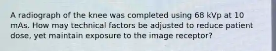 A radiograph of the knee was completed using 68 kVp at 10 mAs. How may technical factors be adjusted to reduce patient dose, yet maintain exposure to the image receptor?