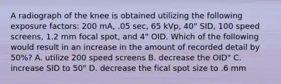 A radiograph of the knee is obtained utilizing the following exposure factors: 200 mA, .05 sec, 65 kVp, 40" SID, 100 speed screens, 1.2 mm focal spot, and 4" OID. Which of the following would result in an increase in the amount of recorded detail by 50%? A. utilize 200 speed screens B. decrease the OID" C. increase SID to 50" D. decrease the fical spot size to .6 mm