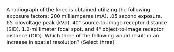 A radiograph of the knee is obtained utilizing the following exposure factors: 200 milliamperes (mA), .05 second exposure, 65 kilovoltage peak (kVp), 40" source-to-image receptor distance (SID), 1.2-millimeter focal spot, and 4" object-to-image receptor distance (OID). Which three of the following would result in an increase in spatial resolution? (Select three)