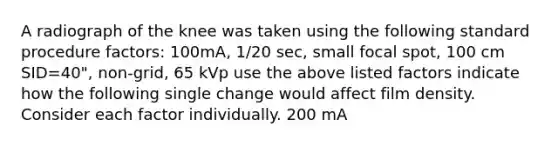 A radiograph of the knee was taken using the following standard procedure factors: 100mA, 1/20 sec, small focal spot, 100 cm SID=40", non-grid, 65 kVp use the above listed factors indicate how the following single change would affect film density. Consider each factor individually. 200 mA