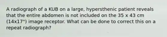 A radiograph of a KUB on a large, hypersthenic patient reveals that the entire abdomen is not included on the 35 x 43 cm (14x17") image receptor. What can be done to correct this on a repeat radiograph?