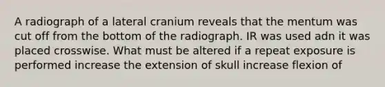 A radiograph of a lateral cranium reveals that the mentum was cut off from the bottom of the radiograph. IR was used adn it was placed crosswise. What must be altered if a repeat exposure is performed increase the extension of skull increase flexion of