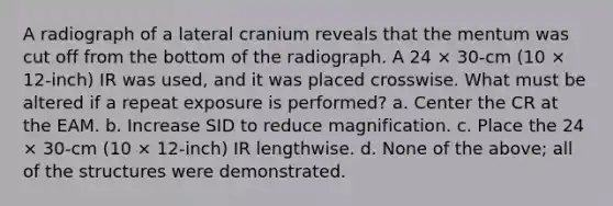 A radiograph of a lateral cranium reveals that the mentum was cut off from the bottom of the radiograph. A 24 × 30-cm (10 × 12-inch) IR was used, and it was placed crosswise. What must be altered if a repeat exposure is performed? a. Center the CR at the EAM. b. Increase SID to reduce magnification. c. Place the 24 × 30-cm (10 × 12-inch) IR lengthwise. d. None of the above; all of the structures were demonstrated.