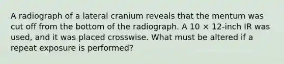 A radiograph of a lateral cranium reveals that the mentum was cut off from the bottom of the radiograph. A 10 × 12-inch IR was used, and it was placed crosswise. What must be altered if a repeat exposure is performed?