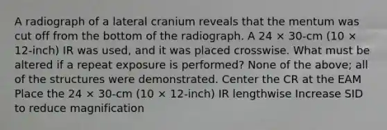 A radiograph of a lateral cranium reveals that the mentum was cut off from the bottom of the radiograph. A 24 × 30-cm (10 × 12-inch) IR was used, and it was placed crosswise. What must be altered if a repeat exposure is performed? None of the above; all of the structures were demonstrated. Center the CR at the EAM Place the 24 × 30-cm (10 × 12-inch) IR lengthwise Increase SID to reduce magnification