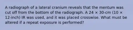 A radiograph of a lateral cranium reveals that the mentum was cut off from the bottom of the radiograph. A 24 × 30-cm (10 × 12-inch) IR was used, and it was placed crosswise. What must be altered if a repeat exposure is performed?