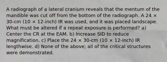 A radiograph of a lateral cranium reveals that the mentum of the mandible was cut off from the bottom of the radiograph. A 24 × 30-cm (10 × 12-inch) IR was used, and it was placed landscape. What must be altered if a repeat exposure is performed? a) Center the CR at the EAM. b) Increase SID to reduce magnification. c) Place the 24 × 30-cm (10 × 12-inch) IR lengthwise. d) None of the above; all of the critical structures were demonstrated.