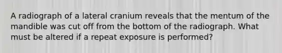 A radiograph of a lateral cranium reveals that the mentum of the mandible was cut off from the bottom of the radiograph. What must be altered if a repeat exposure is performed?