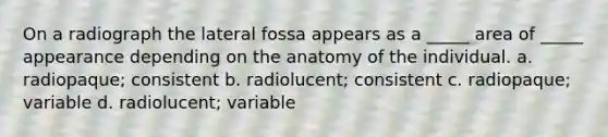 On a radiograph the lateral fossa appears as a _____ area of _____ appearance depending on the anatomy of the individual. a. radiopaque; consistent b. radiolucent; consistent c. radiopaque; variable d. radiolucent; variable