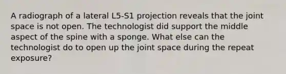 A radiograph of a lateral L5-S1 projection reveals that the joint space is not open. The technologist did support the middle aspect of the spine with a sponge. What else can the technologist do to open up the joint space during the repeat exposure?