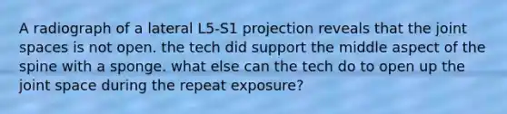 A radiograph of a lateral L5-S1 projection reveals that the joint spaces is not open. the tech did support the middle aspect of the spine with a sponge. what else can the tech do to open up the joint space during the repeat exposure?