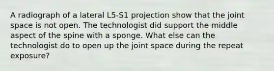 A radiograph of a lateral L5-S1 projection show that the joint space is not open. The technologist did support the middle aspect of the spine with a sponge. What else can the technologist do to open up the joint space during the repeat exposure?