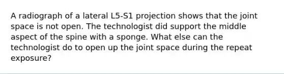 A radiograph of a lateral L5-S1 projection shows that the joint space is not open. The technologist did support the middle aspect of the spine with a sponge. What else can the technologist do to open up the joint space during the repeat exposure?